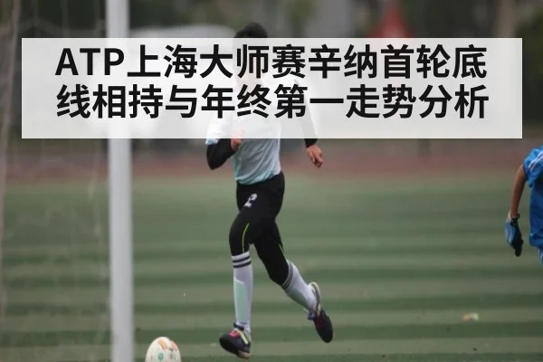 ATP上海大师赛辛纳首轮底线相持与年终第一走势分析